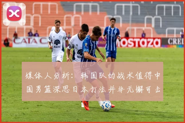 媒体人分析：韩国队的战术值得中国男篮深思日本打法并非无懈可击