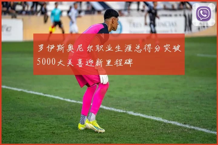 罗伊斯奥尼尔职业生涯总得分突破5000大关喜迎新里程碑