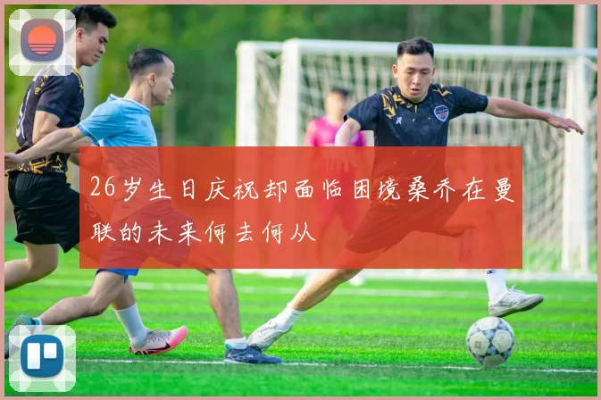 26岁生日庆祝却面临困境桑乔在曼联的未来何去何从