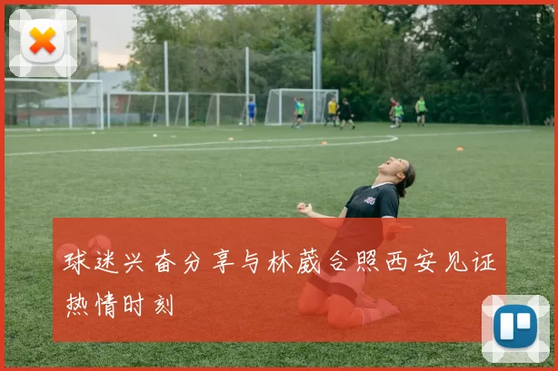 球迷兴奋分享与林葳合照西安见证热情时刻