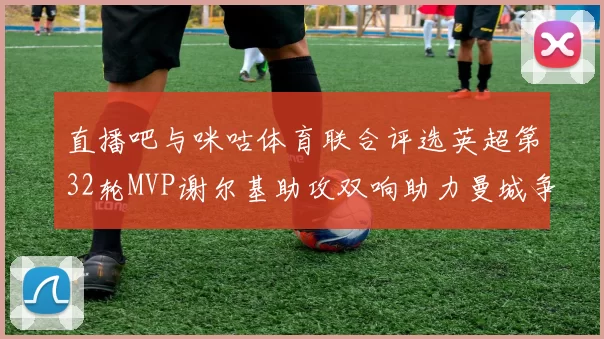 直播吧与咪咕体育联合评选英超第32轮MVP谢尔基助攻双响助力曼城争冠