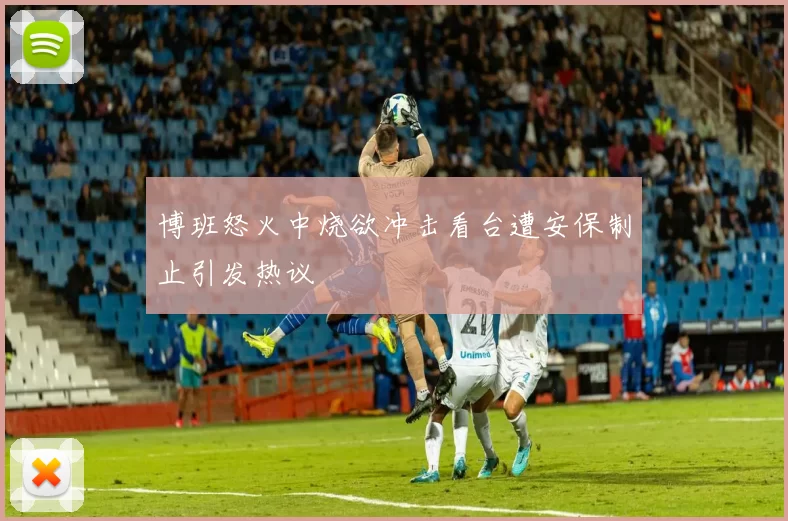 博班怒火中烧欲冲击看台遭安保制止引发热议