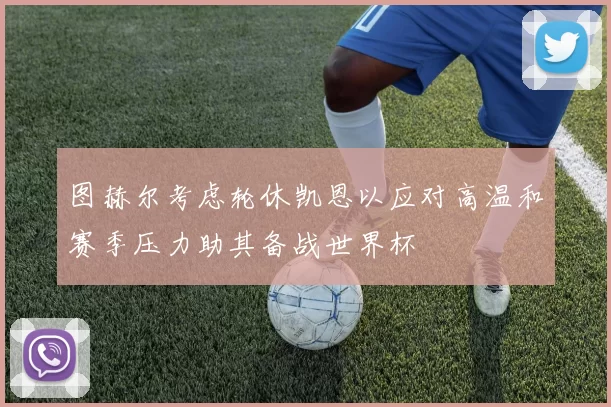 图赫尔考虑轮休凯恩以应对高温和赛季压力助其备战世界杯