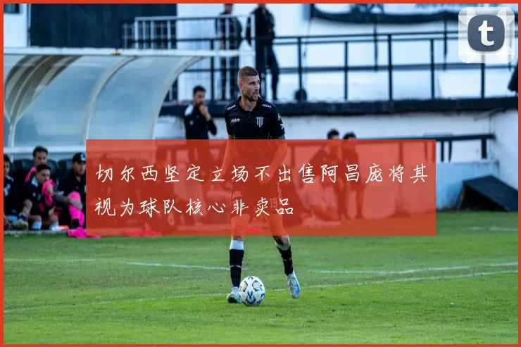 切尔西坚定立场不出售阿昌庞将其视为球队核心非卖品