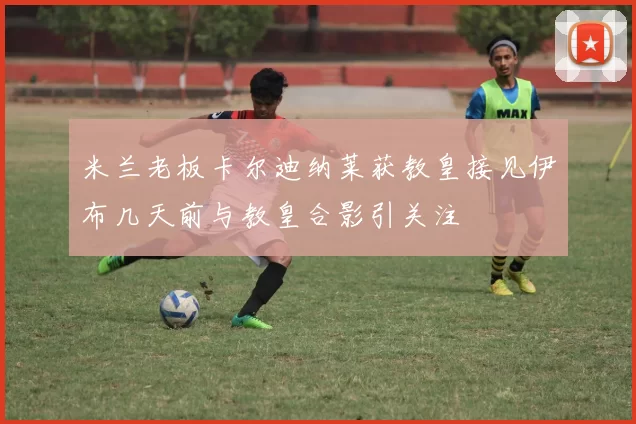 米兰老板卡尔迪纳莱获教皇接见伊布几天前与教皇合影引关注