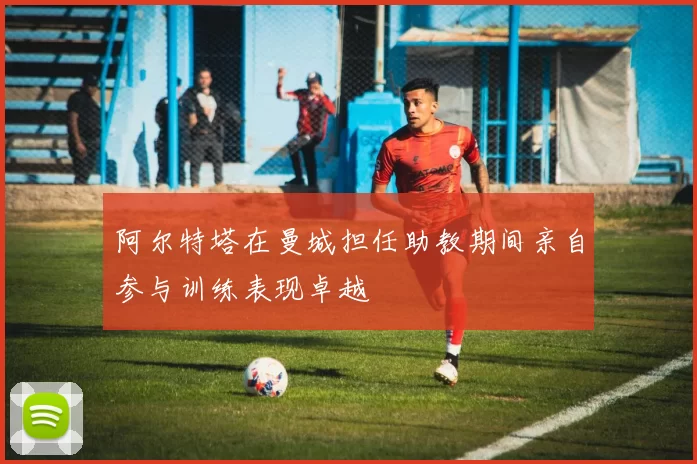 阿尔特塔在曼城担任助教期间亲自参与训练表现卓越