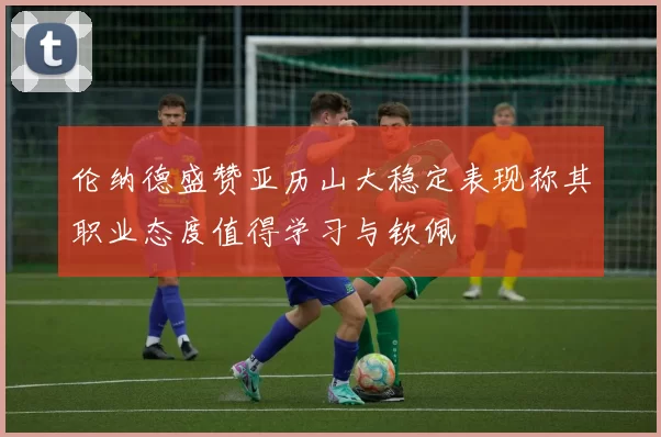 伦纳德盛赞亚历山大稳定表现称其职业态度值得学习与钦佩