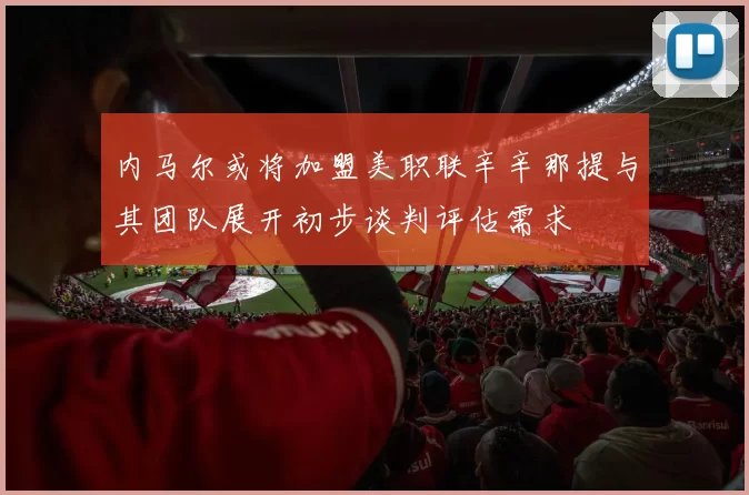 内马尔或将加盟美职联辛辛那提与其团队展开初步谈判评估需求