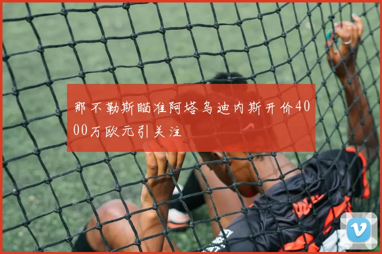 那不勒斯瞄准阿塔乌迪内斯开价4000万欧元引关注