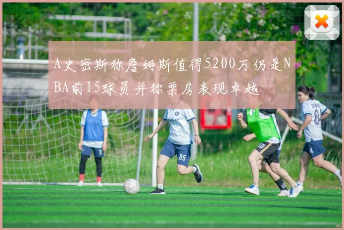 A史密斯称詹姆斯值得5200万仍是NBA前15球员并称票房表现卓越
