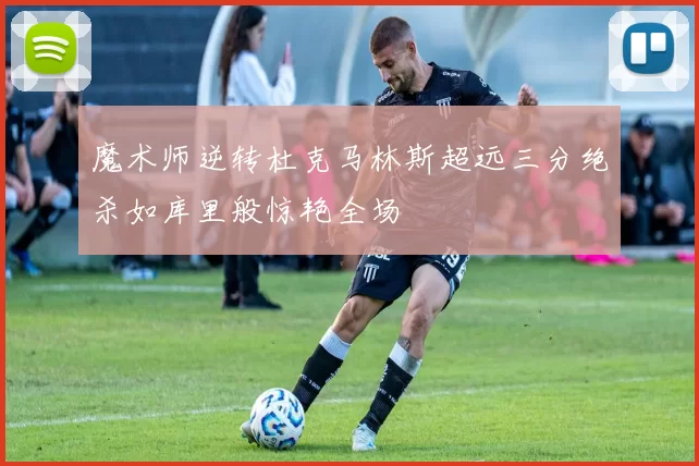 魔术师逆转杜克马林斯超远三分绝杀如库里般惊艳全场