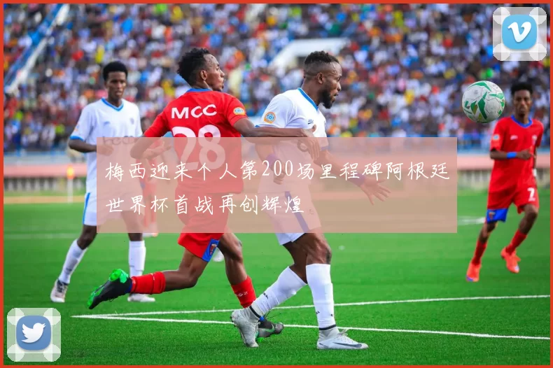 梅西迎来个人第200场里程碑阿根廷世界杯首战再创辉煌