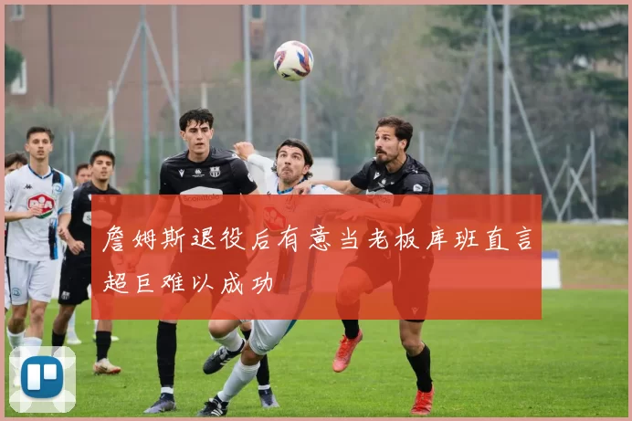 詹姆斯退役后有意当老板库班直言超巨难以成功