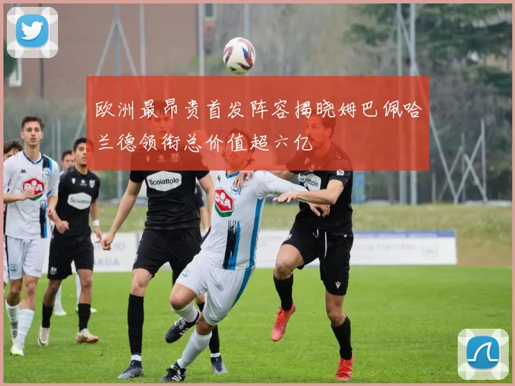 欧洲最昂贵首发阵容揭晓姆巴佩哈兰德领衔总价值超六亿